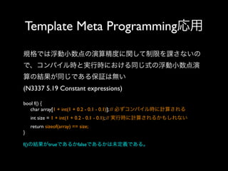 Template Meta Programming応用
規格では浮動小数点の演算精度に関して制限を課さないの
で、コンパイル時と実行時における同じ式の浮動小数点演
算の結果が同じである保証は無い
(N3337 5.19 Constant expressions)
bool f() {
char array[1 + int(1 + 0.2 - 0.1 - 0.1)]; // 必ずコンパイル時に計算される
int size = 1 + int(1 + 0.2 - 0.1 - 0.1); // 実行時に計算されるかもしれない
return sizeof(array) == size;
}
f()の結果がtrueであるかfalseであるかは未定義である。

 
