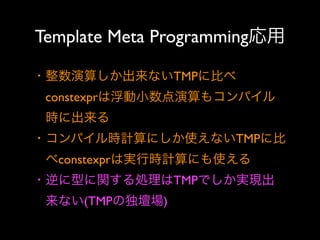 Template Meta Programming応用
・整数演算しか出来ないTMPに比べ
 constexprは浮動小数点演算もコンパイル
 時に出来る
・コンパイル時計算にしか使えないTMPに比
 べconstexprは実行時計算にも使える
・逆に型に関する処理はTMPでしか実現出
 来ない(TMPの独壇場)

 