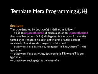 Template Meta Programming応用
decltype

The type denoted by decltype(e) is deﬁned as follows:
— if e is an unparenthesized id-expression or an unparenthesized
class member access (5.2.5), decltype(e) is the type of the entity
named by e. If there is no such entity, or if e names a set of
overloaded functions, the program is ill-formed;
— otherwise, if e is an xvalue, decltype(e) is T&&, where T is the
type of e;
— otherwise, if e is an lvalue, decltype(e) is T&, where T is the
type of e;
— otherwise, decltype(e) is the type of e.

 