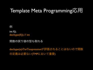 Template Meta Programming応用
例
int f();
decltype(f()); // int
関数の戻り値の型も取れる
decltype(e)のeのexpressionが評価されることはないので関数
の定義は必要ない(TMPにおいて重要)

 