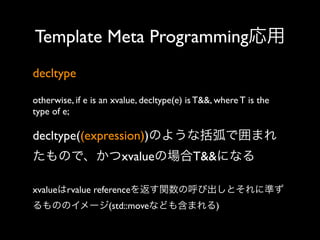 Template Meta Programming応用
decltype
otherwise, if e is an xvalue, decltype(e) is T&&, where T is the
type of e;

decltype((expression))のような括弧で囲まれ
たもので、かつxvalueの場合T&&になる
xvalueはrvalue referenceを返す関数の呼び出しとそれに準ず
るもののイメージ(std::moveなども含まれる)

 