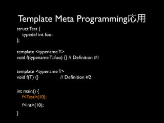 Template Meta Programming応用
struct Test {
typedef int foo;
};
template <typename T>
void f(typename T::foo) {} // Deﬁnition #1 
template <typename T>
void f(T) {}
// Deﬁnition #2 
int main() {
f<Test>(10); 
f<int>(10); 
}

 