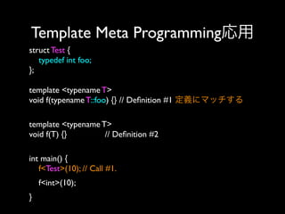 Template Meta Programming応用
struct Test {
typedef int foo;
};
template <typename T>
void f(typename T::foo) {} // Deﬁnition #1 定義にマッチする
template <typename T>
void f(T) {}
// Deﬁnition #2 
int main() {
f<Test>(10); // Call #1. 
f<int>(10); 
}

 