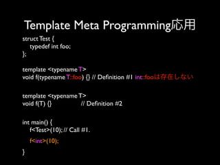 Template Meta Programming応用
struct Test {
typedef int foo;
};
template <typename T>
void f(typename T::foo) {} // Deﬁnition #1 int::fooは存在しない
template <typename T>
void f(T) {}
// Deﬁnition #2 
int main() {
f<Test>(10); // Call #1. 
f<int>(10); 
}

 