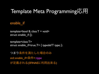 Template Meta Programming応用
enable_if
template<bool B, class T = void>
struct enable_if {};
template<class T>
struct enable_if<true, T> { typedef T type; };
つまり条件を満たした場合のみ
std::enable_if<条件>::type
が定義される(SFINAEに利用出来る)

 