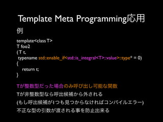 Template Meta Programming応用
例
template<class T>
T foo2
( T t,
typename std::enable_if<std::is_integral<T>::value>::type* = 0)
{
return t;
}
Tが整数型だった場合のみ呼び出し可能な関数
Tが非整数型なら呼出候補から外される
(もし呼出候補が1つも見つからなければコンパイルエラー)
不正な型の引数が渡される事を防止出来る

 