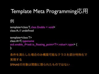 Template Meta Programming応用
例
template<class T, class Enable = void>
class A; // undeﬁned
template<class T>
class A<T, typename
std::enable_if<std::is_ﬂoating_point<T>::value>::type> {
};
条件を満たした場合のみ構築可能なクラスを部分特殊化で
実現する
SFINAEの対象は関数に限られたものではない

 