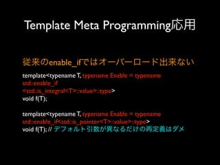 Template Meta Programming応用
従来のenable_ifではオーバーロード出来ない
template<typename T, typename Enable = typename
std::enable_if
<std::is_integral<T>::value>::type>
void f(T);
template<typename T, typename Enable = typename
std::enable_if<std::is_pointer<T>::value>::type>
void f(T); // デフォルト引数が異なるだけの再定義はダメ

 