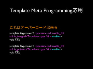 Template Meta Programming応用
これはオーバーロード出来る
template<typename T, typename std::enable_if<
std::is_integral<T>::value>::type *& = enabler>
void f(T);
template<typename T, typename std::enable_if<
std::is_pointer<T>::value>::type *& = enabler>
void f(T);

 