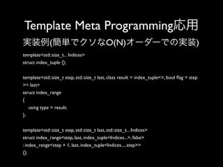 Template Meta Programming応用
実装例(簡単でクソなO(N)オーダーでの実装)
template<std::size_t... Indices>
struct index_tuple {};
template<std::size_t step, std::size_t last, class result = index_tuple<>, bool ﬂag = step
>= last>
struct index_range
{
using type = result;
};
template<std::size_t step, std::size_t last, std::size_t... Indices>
struct index_range<step, last, index_tuple<Indices...>, false>
: index_range<step + 1, last, index_tuple<Indices..., step>>
{};

 