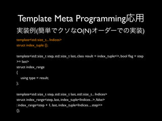 Template Meta Programming応用
実装例(簡単でクソなO(N)オーダーでの実装)
template<std::size_t... Indices>
struct index_tuple {};
template<std::size_t step, std::size_t last, class result = index_tuple<>, bool ﬂag = step
>= last>
struct index_range
{
using type = result;
};
template<std::size_t step, std::size_t last, std::size_t... Indices>
struct index_range<step, last, index_tuple<Indices...>, false>
: index_range<step + 1, last, index_tuple<Indices..., step>>
{};

 