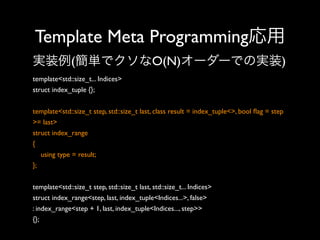 Template Meta Programming応用
実装例(簡単でクソなO(N)オーダーでの実装)
template<std::size_t... Indices>
struct index_tuple {};
template<std::size_t step, std::size_t last, class result = index_tuple<>, bool ﬂag = step
>= last>
struct index_range
{
using type = result;
};
template<std::size_t step, std::size_t last, std::size_t... Indices>
struct index_range<step, last, index_tuple<Indices...>, false>
: index_range<step + 1, last, index_tuple<Indices..., step>>
{};

 