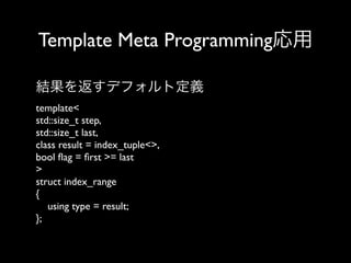 Template Meta Programming応用
結果を返すデフォルト定義
template<
std::size_t step,
std::size_t last,
class result = index_tuple<>,
bool ﬂag = ﬁrst >= last
>
struct index_range
{
using type = result;
};

 