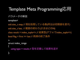 Template Meta Programming応用
パラメータの解説
template< 
std::size_t step, // 現在処理している数(呼出は初期値を渡す)
std::size_t last, // 範囲の終わり(さきほどのN)
class result = index_tuple<>, // 結果型(デフォでindex_tuple<>)
bool ﬂag = ﬁrst >= last // 再帰の終了条件
>
struct index_range
{
using type = result; // 型を定義して結果を返す
};

 