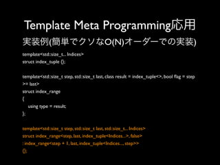 Template Meta Programming応用
実装例(簡単でクソなO(N)オーダーでの実装)
template<std::size_t... Indices>
struct index_tuple {};
template<std::size_t step, std::size_t last, class result = index_tuple<>, bool ﬂag = step
>= last>
struct index_range
{
using type = result;
};
template<std::size_t step, std::size_t last, std::size_t... Indices>
struct index_range<step, last, index_tuple<Indices...>, false>
: index_range<step + 1, last, index_tuple<Indices..., step>>
{};

 