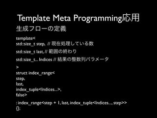 Template Meta Programming応用
生成フローの定義
template<
std::size_t step, // 現在処理している数
std::size_t last, // 範囲の終わり
std::size_t... Indices // 結果の整数列パラメータ
>
struct index_range<
step,
last,
index_tuple<Indices...>,
false> 
: index_range<step + 1, last, index_tuple<Indices..., step>>
{};

 