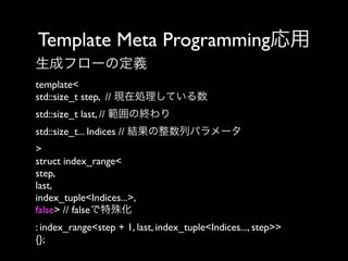 Template Meta Programming応用
生成フローの定義
template<
std::size_t step, // 現在処理している数
std::size_t last, // 範囲の終わり
std::size_t... Indices // 結果の整数列パラメータ
>
struct index_range<
step,
last,
index_tuple<Indices...>,
false> // falseで特殊化
: index_range<step + 1, last, index_tuple<Indices..., step>>
{};

 