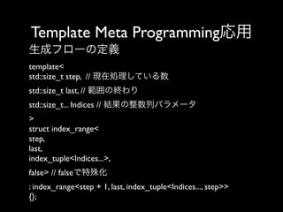 Template Meta Programming応用
生成フローの定義
template<
std::size_t step, // 現在処理している数
std::size_t last, // 範囲の終わり
std::size_t... Indices // 結果の整数列パラメータ
>
struct index_range<
step,
last,
index_tuple<Indices...>, 
false> // falseで特殊化
: index_range<step + 1, last, index_tuple<Indices..., step>>
{};

 