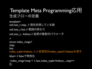 Template Meta Programming応用
生成フローの定義
template<
std::size_t step, // 現在処理している数
std::size_t last, // 範囲の終わり
std::size_t... Indices // 結果の整数列パラメータ
>
struct index_range<
step,
last,
index_tuple<Indices...>, // 結果型はindex_tupleにIndicesを渡す
false> // falseで特殊化
: index_range<step + 1, last, index_tuple<Indices..., step>>
{};

 
