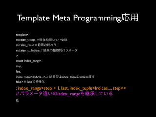 Template Meta Programming応用
template<
std::size_t step, // 現在処理している数
std::size_t last, // 範囲の終わり
std::size_t... Indices // 結果の整数列パラメータ
>
struct index_range<
step,
last,
index_tuple<Indices...>, // 結果型はindex_tupleにIndices渡す
false> // falseで特殊化

: index_range<step + 1, last, index_tuple<Indices..., step>>
// パラメータ違いのindex_rangeを継承している
{};

 