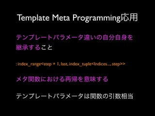 Template Meta Programming応用
テンプレートパラメータ違いの自分自身を
継承すること
: index_range<step + 1, last, index_tuple<Indices..., step>> 

メタ関数における再帰を意味する
テンプレートパラメータは関数の引数相当

 