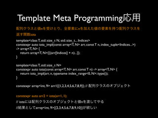 Template Meta Programming応用
配列クラスと値nを受けとり、全要素にnを加えた値の要素を持つ配列クラスを
返す関数iota
template<class T, std::size_t N, std::size_t... Indices>
constexpr auto iota_impl(const array<T, N> arr, const T n, index_tuple<Indices...>)
-> array<T, N> {
return array<T, N>{{(arr[Indices] + n)...}};
}
template<class T, std::size_t N>
constexpr auto iota(const array<T, N> arr, const T n) -> array<T, N> {
return iota_impl(arr, n, typename index_range<0, N>::type());
}
constexpr array<int, 9> arr1{{1,2,3,4,5,6,7,8,9}}; // 配列クラスのオブジェクト
constexpr auto arr2 = iota(arr1, 1); 
// iotaには配列クラスのオブジェクトと値nを渡してやる
//結果としてarray<int, 9>{{2,3,4,5,6,7,8,9,10}}が欲しい

 