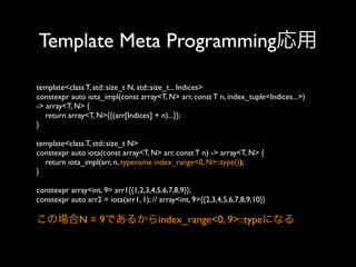 Template Meta Programming応用
template<class T, std::size_t N, std::size_t... Indices>
constexpr auto iota_impl(const array<T, N> arr, const T n, index_tuple<Indices...>)
-> array<T, N> {
return array<T, N>{{(arr[Indices] + n)...}};
}
template<class T, std::size_t N>
constexpr auto iota(const array<T, N> arr, const T n) -> array<T, N> {
return iota_impl(arr, n, typename index_range<0, N>::type());
}
constexpr array<int, 9> arr1{{1,2,3,4,5,6,7,8,9}};
constexpr auto arr2 = iota(arr1, 1); // array<int, 9>{{2,3,4,5,6,7,8,9,10}}

この場合N = 9であるからindex_range<0, 9>::typeになる

 