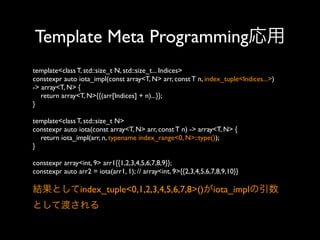 Template Meta Programming応用
template<class T, std::size_t N, std::size_t... Indices>
constexpr auto iota_impl(const array<T, N> arr, const T n, index_tuple<Indices...>)
-> array<T, N> {
return array<T, N>{{(arr[Indices] + n)...}};
}
template<class T, std::size_t N>
constexpr auto iota(const array<T, N> arr, const T n) -> array<T, N> {
return iota_impl(arr, n, typename index_range<0, N>::type());
}
constexpr array<int, 9> arr1{{1,2,3,4,5,6,7,8,9}};
constexpr auto arr2 = iota(arr1, 1); // array<int, 9>{{2,3,4,5,6,7,8,9,10}}

結果としてindex_tuple<0,1,2,3,4,5,6,7,8>()がiota_implの引数
として渡される

 