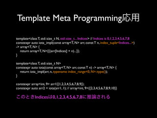 Template Meta Programming応用
template<class T, std::size_t N, std::size_t... Indices> // Indices is 0,1,2,3,4,5,6,7,8
constexpr auto iota_impl(const array<T, N> arr, const T n, index_tuple<Indices...>)
-> array<T, N> {
return array<T, N>{{(arr[Indices] + n)...}};
}
template<class T, std::size_t N>
constexpr auto iota(const array<T, N> arr, const T n) -> array<T, N> {
return iota_impl(arr, n, typename index_range<0, N>::type());
}
constexpr array<int, 9> arr1{{1,2,3,4,5,6,7,8,9}};
constexpr auto arr2 = iota(arr1, 1); // array<int, 9>{{2,3,4,5,6,7,8,9,10}}

このときIndicesは0,1,2,3,4,5,6,7,8に推論される

 