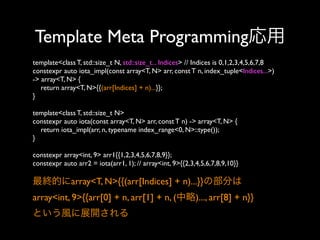 Template Meta Programming応用
template<class T, std::size_t N, std::size_t... Indices> // Indices is 0,1,2,3,4,5,6,7,8
constexpr auto iota_impl(const array<T, N> arr, const T n, index_tuple<Indices...>)
-> array<T, N> {
return array<T, N>{{(arr[Indices] + n)...}};
}
template<class T, std::size_t N>
constexpr auto iota(const array<T, N> arr, const T n) -> array<T, N> {
return iota_impl(arr, n, typename index_range<0, N>::type());
}
constexpr array<int, 9> arr1{{1,2,3,4,5,6,7,8,9}};
constexpr auto arr2 = iota(arr1, 1); // array<int, 9>{{2,3,4,5,6,7,8,9,10}}

最終的にarray<T, N>{{(arr[Indices] + n)...}}の部分は
array<int, 9>{{arr[0] + n, arr[1] + n, (中略)..., arr[8] + n}}
という風に展開される

 