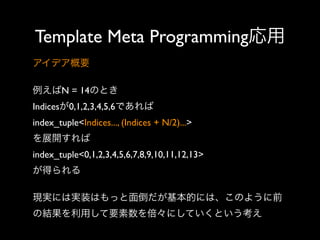 Template Meta Programming応用
アイデア概要
例えばN = 14のとき
Indicesが0,1,2,3,4,5,6であれば
index_tuple<Indices..., (Indices + N/2)...> 
を展開すれば
index_tuple<0,1,2,3,4,5,6,7,8,9,10,11,12,13> 
が得られる
現実には実装はもっと面倒だが基本的には、このように前
の結果を利用して要素数を倍々にしていくという考え

 
