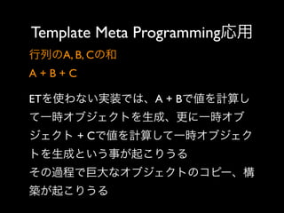 Template Meta Programming応用
行列のA, B, Cの和
A+B+C
ETを使わない実装では、A + Bで値を計算し
て一時オブジェクトを生成、更に一時オブ
ジェクト + Cで値を計算して一時オブジェク
トを生成という事が起こりうる
その過程で巨大なオブジェクトのコピー、構
築が起こりうる

 