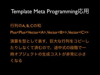 Template Meta Programming応用
行列のA, B, Cの和
Plus<Plus<Vector<A>,Vector<B>>,Vector<C>>
演算を型として表す、巨大な行列をコピーし
たりしなくて済むので、途中式の段階で一
時オブジェクトの生成コストが非常に小さ
くなる

 