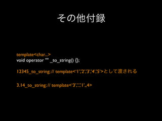 その他付録

template<char...>
void operator "" _to_string() {};
12345_to_string; // template<‘1’,’2’,’3’,’4’,’5’>として渡される
3.14_to_string; // template<‘3’,’.’,’1’,,4>

 