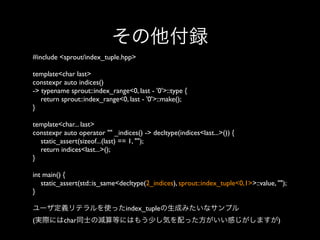 その他付録
#include <sprout/index_tuple.hpp>
template<char last>
constexpr auto indices()
-> typename sprout::index_range<0, last - '0'>::type {
return sprout::index_range<0, last - '0'>::make();
}
template<char... last>
constexpr auto operator "" _indices() -> decltype(indices<last...>()) {
static_assert(sizeof...(last) == 1, "");
return indices<last...>();
}
int main() {
static_assert(std::is_same<decltype(2_indices), sprout::index_tuple<0,1>>::value, "");
}
ユーザ定義リテラルを使ったindex_tupleの生成みたいなサンプル
(実際にはchar同士の減算等にはもう少し気を配った方がいい感じがしますが)

 