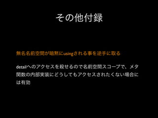 その他付録

無名名前空間が暗黙にusingされる事を逆手に取る
detailへのアクセスを殺せるので名前空間スコープで、メタ
関数の内部実装にどうしてもアクセスされたくない場合に
は有効

 