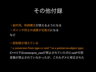 その他付録
・副作用、制御構文が使えるようになる
・ポインタ同士の減算が定数式になる
など
一部制限が増えている
・a conversion from type cv void * to a pointer-to-object type;
C++11ではreinterpret_castが禁止されていたのにvoid*の型
変換が禁止されていなかったが、これもダメに修正された

 