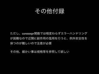 その他付録

ただし、constexpr関数では相変わらずエラーハンドリング
が困難なので

闊に副作用の濫用を行うと、例外安全性を

保つのが難しいので注意が必要
その他、細かい事は規格等を参照して欲しい

 