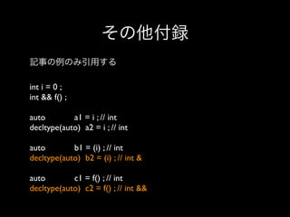 その他付録
記事の例のみ引用する
int i = 0 ;
int && f() ;
auto
a1 = i ; // int
decltype(auto) a2 = i ; // int
auto
b1 = (i) ; // int
decltype(auto) b2 = (i) ; // int &
auto
c1 = f() ; // int
decltype(auto) c2 = f() ; // int &&

 