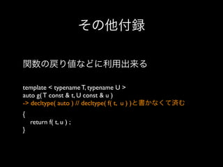 その他付録
関数の戻り値などに利用出来る
template < typename T, typename U >
auto g( T const & t, U const & u )
-> decltype( auto ) // decltype( f( t, u ) )と書かなくて済む
{
return f( t, u ) ;
}

 