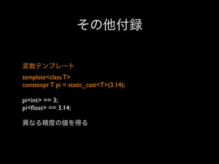 その他付録
変数テンプレート
template<class T>
constexpr T pi = static_cast<T>(3.14);
pi<int> == 3;
pi<ﬂoat> == 3.14;
異なる精度の値を得る

 