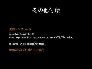その他付録

変数テンプレート
template<class T1, T2>
constexpr bool is_same_v = std::is_same<T1, T2>::value;
is_same_v<int, double>; // false
面倒な::valueを書かずに済む

 