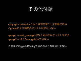 その他付録
using age = private int; // intとは別の型として認識される
// privateにより暗黙のキャストは許可しない
age age1 = static_cast<age>(20); // 明示的なキャストをする
age age2 = 18; // Error ageはintではない
これまでのtypedefやusingではこのような事は出来ない

 