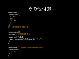 その他付録
namespace A {
namespace B {
/* ... */
class C {
/* ... */
};
}
} // 一度名前空間を抜ける
namespace std {
template<> // 特殊化を書く
struct hash<A::B::C> {
size_t operator()(A::B::C const &c) { /* ... */ }
};
}
namespace A { /* Reenter namespace I am using */
namespace B {
/* ... */
}
}

 