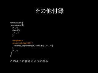 その他付録
namespace A {
namespace B {
/* ... */
class C {
/* ... */
};
template<>
struct ::std::hash<C> {
std::size_t operator()(C const &c) { /* ... */ }
};
/* ... */
}
}

このように書けるようになる

 