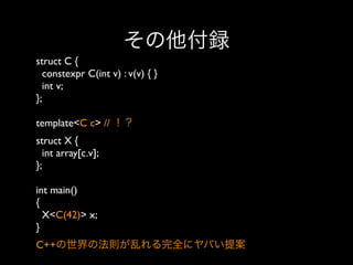その他付録
struct C {
constexpr C(int v) : v(v) { }
int v;
};
template<C c> // ！？
struct X {
int array[c.v];
};
int main()
{
X<C(42)> x;
} 
C++の世界の法則が乱れる完全にヤバい提案

 