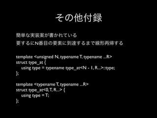 その他付録
簡単な実装案が書かれている
要するにN番目の要素に到達するまで線形再帰する
template <unsigned N, typename T, typename ...R>
struct type_at {
using type = typename type_at<N - 1, R...>::type;
};
template <typename T, typename ...R>
struct type_at<0, T, R...> {
using type = T;
};

 