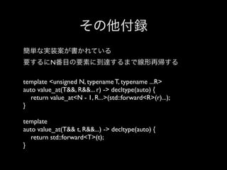 その他付録
簡単な実装案が書かれている
要するにN番目の要素に到達するまで線形再帰する
template <unsigned N, typename T, typename ...R>
auto value_at(T&&, R&&... r) -> decltype(auto) {
return value_at<N - 1, R...>(std::forward<R>(r)...);
}
template
auto value_at(T&& t, R&&...) -> decltype(auto) {
return std::forward<T>(t);
}

 