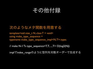 その他付録
次のようなメタ関数を用意する
template<std::size_t N, class T = void>
using make_type_sequence =
typename make_type_sequence_impl<N, T>::type;
// make N-1 Ts type_sequence<T, T, ..., T> O(log2(N))
implでindex_rangeのように型列を対数オーダーで生成する

 