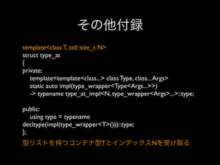 その他付録
template<class T, std::size_t N>
struct type_at
{
private:
template<template<class...> class Type, class... Args>
static auto impl(type_wrapper<Type<Args...>>)
-> typename type_at_impl<N, type_wrapper<Args>...>::type;
public:
using type = typename
decltype(impl(type_wrapper<T>()))::type;
}; 
型リストを持つコンテナ型TとインデックスNを受け取る

 